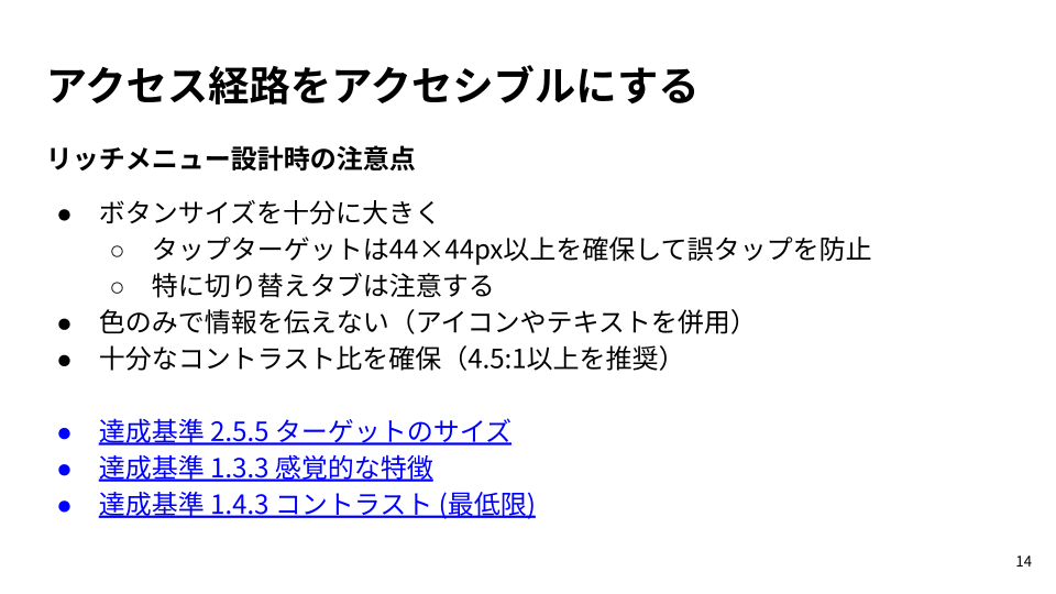 スライド: リッチメニュー設計時の注意点・ボタンサイズを十分に大きく・タップターゲットは44×44px以上を確保して誤タップを防止・特に切り替えタブは注意する・色のみで情報を伝えない（アイコンやテキストを併用）・十分なコントラスト比を確保（4.5:1以上を推奨）・達成基準 2.5.5 ターゲットのサイズ・達成基準 1.3.3 感覚的な特徴・達成基準 1.4.3 コントラスト (最低限)