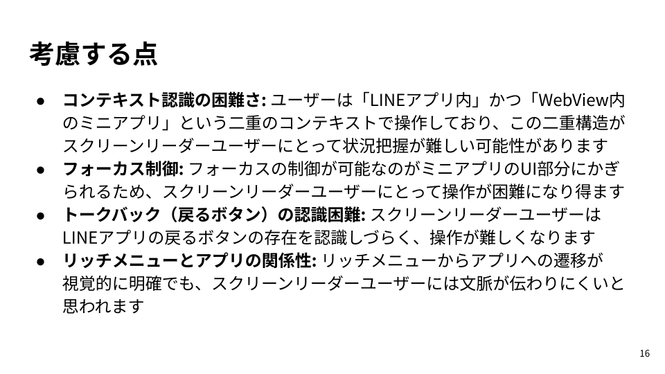 スライド: ・コンテキスト認識の困難さ: ユーザーは「LINEアプリ内」かつ「WebView内のミニアプリ」という二重のコンテキストで操作しており、この二重構造がスクリーンリーダーユーザーにとって状況把握が難しい可能性があります・フォーカス制御: フォーカスの制御が可能なのがミニアプリのUI部分にかぎられるため、スクリーンリーダーユーザーにとって操作が困難になり得ます・トークバック（戻るボタン）の認識困難: スクリーンリーダーユーザーはLINEアプリの戻るボタンの存在を認識しづらく、操作が難しくなります・リッチメニューとアプリの関係性: リッチメニューからアプリへの遷移が視覚的に明確でも、スクリーンリーダーユーザーには文脈が伝わりにくいと思われます