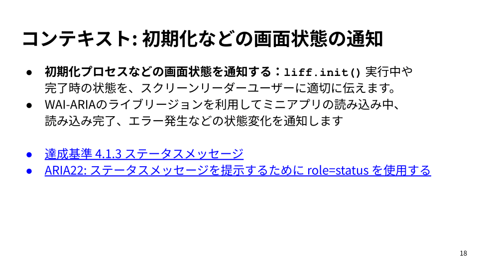 スライド: ・初期化プロセスなどの画面状態を通知する：liff.init() 実行中や完了時の状態を、スクリーンリーダーユーザーに適切に伝えます。・WAI-ARIAのライブリージョンを利用してミニアプリの読み込み中、読み込み完了、エラー発生などの状態変化を通知します・達成基準 4.1.3 ステータスメッセージ・ARIA22: ステータスメッセージを提示するために role=status を使用する