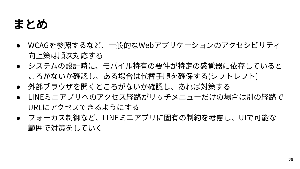 ・WCAGを参照するなど、一般的なWebアプリケーションのアクセシビリティ向上策は順次対応する・システムの設計時に、モバイル特有の要件が特定の感覚器に依存しているところがないか確認し、ある場合は代替手順を確保する(シフトレフト)・外部ブラウザを開くところがないか確認し、あれば対策する・LINEミニアプリへのアクセス経路がリッチメニューだけの場合は別の経路でURLにアクセスできるようにする・フォーカス制御など、LINEミニアプリに固有の制約を考慮し、UIで可能な範囲で対策をしていく